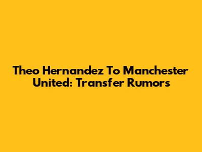Theo Hernandez To Manchester United: Transfer Rumors