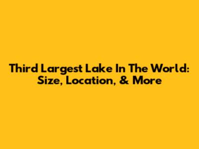 Third Largest Lake In The World: Size, Location, & More