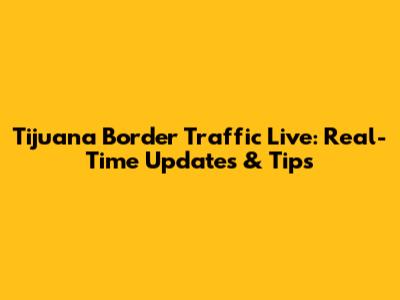 Tijuana Border Traffic Live: Real-Time Updates & Tips