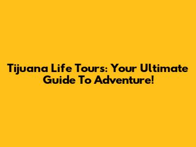 Tijuana Life Tours: Your Ultimate Guide To Adventure!