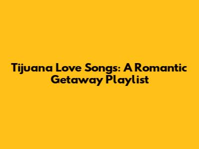 Tijuana Love Songs: A Romantic Getaway Playlist