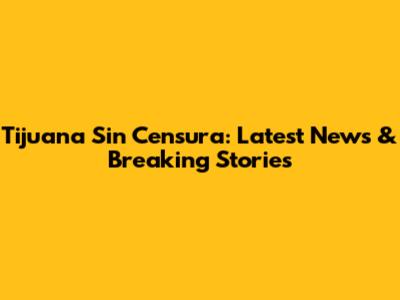 Tijuana Sin Censura: Latest News & Breaking Stories