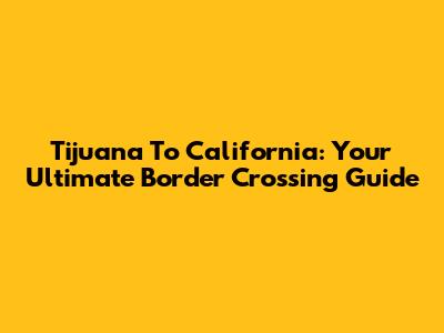 Tijuana To California: Your Ultimate Border Crossing Guide