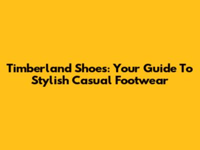 Timberland Shoes: Your Guide To Stylish Casual Footwear