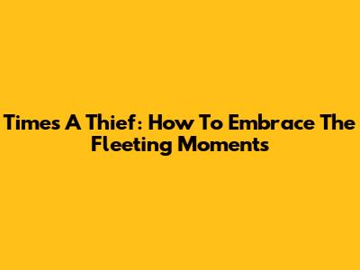 Time's A Thief: How To Embrace The Fleeting Moments