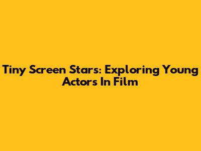 Tiny Screen Stars: Exploring Young Actors In Film