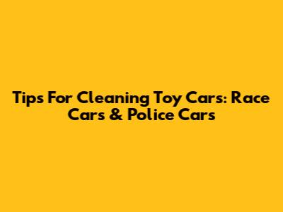 Tips For Cleaning Toy Cars: Race Cars & Police Cars