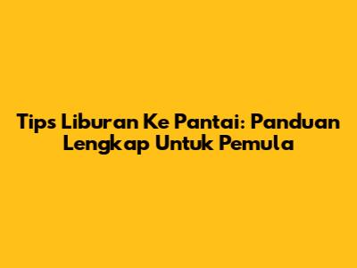 Tips Liburan Ke Pantai: Panduan Lengkap Untuk Pemula