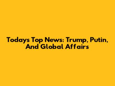 Today's Top News: Trump, Putin, And Global Affairs