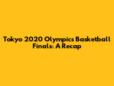 Tokyo 2020 Olympics Basketball Finals: A Recap