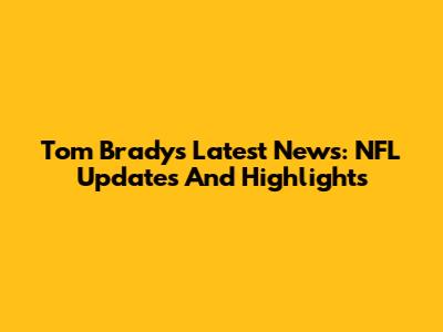 Tom Brady's Latest News: NFL Updates And Highlights