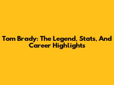 Tom Brady: The Legend, Stats, And Career Highlights