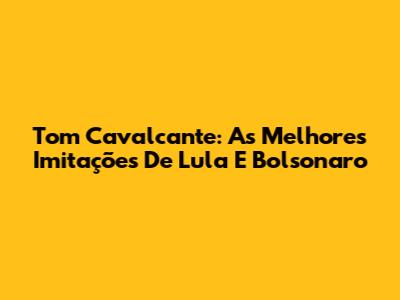 Tom Cavalcante: As Melhores Imitações De Lula E Bolsonaro