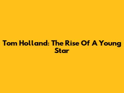 Tom Holland: The Rise Of A Young Star