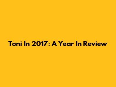 Toni In 2017: A Year In Review