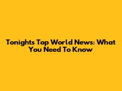 Tonight's Top World News: What You Need To Know