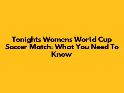Tonight's Women's World Cup Soccer Match: What You Need To Know