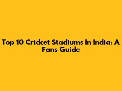 Top 10 Cricket Stadiums In India: A Fan's Guide
