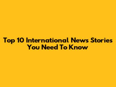 Top 10 International News Stories You Need To Know