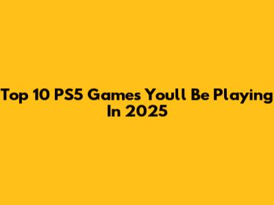 Top 10 PS5 Games You'll Be Playing In 2025