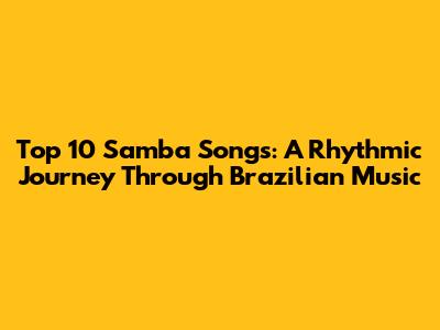 Top 10 Samba Songs: A Rhythmic Journey Through Brazilian Music