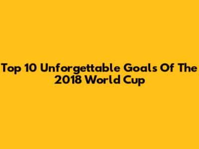 Top 10 Unforgettable Goals Of The 2018 World Cup