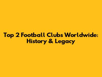 Top 2 Football Clubs Worldwide: History & Legacy