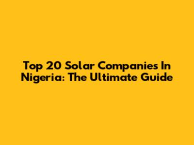 Top 20 Solar Companies In Nigeria: The Ultimate Guide