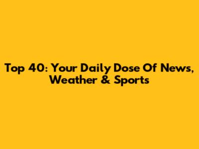 Top 40: Your Daily Dose Of News, Weather & Sports