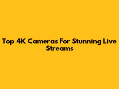 Top 4K Cameras For Stunning Live Streams