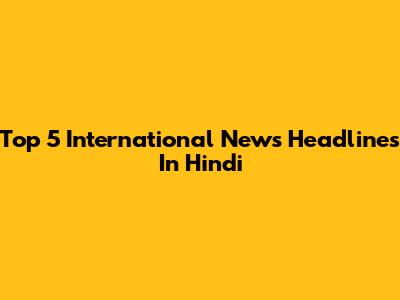 Top 5 International News Headlines In Hindi