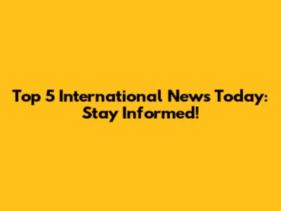 Top 5 International News Today: Stay Informed!