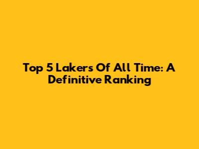 Top 5 Lakers Of All Time: A Definitive Ranking