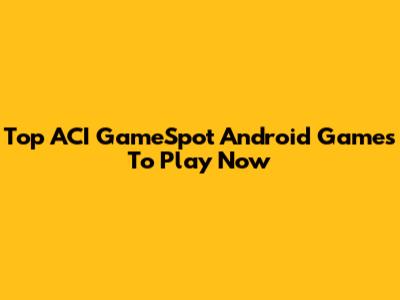 Top ACI GameSpot Android Games To Play Now