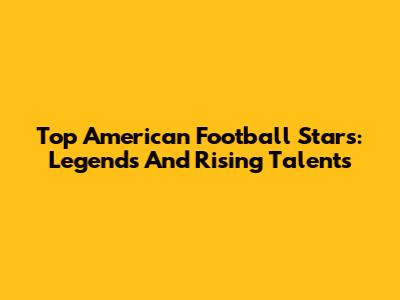 Top American Football Stars: Legends And Rising Talents