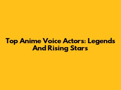 Top Anime Voice Actors: Legends And Rising Stars