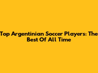 Top Argentinian Soccer Players: The Best Of All Time