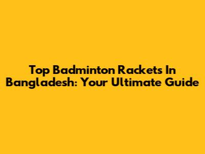 Top Badminton Rackets In Bangladesh: Your Ultimate Guide