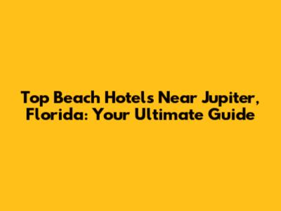 Top Beach Hotels Near Jupiter, Florida: Your Ultimate Guide