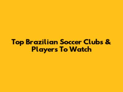 Top Brazilian Soccer Clubs & Players To Watch