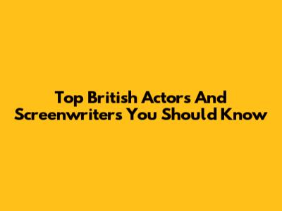 Top British Actors And Screenwriters You Should Know