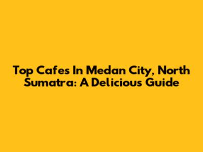 Top Cafes In Medan City, North Sumatra: A Delicious Guide