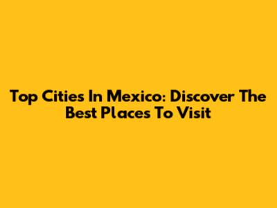 Top Cities In Mexico: Discover The Best Places To Visit
