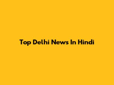 Top Delhi News In Hindi