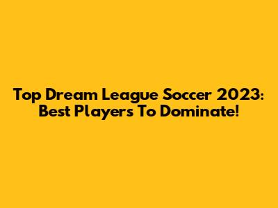 Top Dream League Soccer 2023: Best Players To Dominate!
