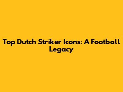Top Dutch Striker Icons: A Football Legacy