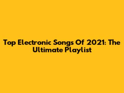 Top Electronic Songs Of 2021: The Ultimate Playlist