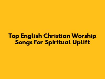 Top English Christian Worship Songs For Spiritual Uplift