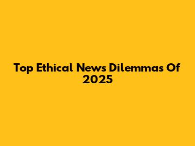Top Ethical News Dilemmas Of 2025