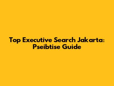 Top Executive Search Jakarta: Pseibtise Guide